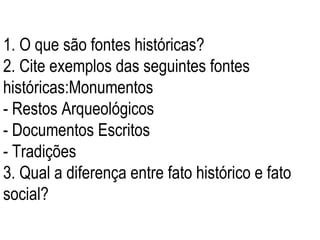 1. O que são fontes históricas? 2. Cite exemplos das seguintes fontes históricas:Monumentos - Restos Arqueológicos - Documentos Escritos - Tradições 3. Qual a diferença entre fato histórico e fato social? 