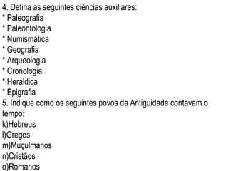4. Defina as seguintes ciências auxiliares: * Paleografia * Paleontologia  * Numismática * Geografia * Arqueologia * Cronologia. * Heraldica  * Epigrafia 5. Indique como os seguintes povos da Antiguidade contavam o tempo: Hebreus Gregos Muçulmanos Cristãos Romanos 
