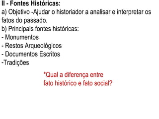 II - Fontes Históricas: a) Objetivo -Ajudar o historiador a analisar e interpretar os fatos do passado. b) Principais fontes históricas: - Monumentos - Restos Arqueológicos - Documentos Escritos Tradições *Qual a diferença entre fato histórico e fato social? 