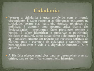  “exercer a cidadania é estar envolvido com o mundo
 circundante. É saber respeitar as diferenças existentes na
 sociedade, sejam elas culturais, étnicas, religiosas ou
 políticas. É assumir uma postura ativa diante das
 desigualdades , procurando fazer prevalecer sempre a
 justiça. É saber identificar e preservar o patrimônio
 histórico e cultural, tanto nosso como o de outros povos. É
 agir conscientemente em relação aos recursos naturais do
 planeta, pois o exercício da cidadania é também uma
 preocupação com a vida e a dignidade humana”. (p. 10
 apostila).

 A História oferece condições para se desenvolver o senso
 crítico, para se identificar como sujeito histórico.
 