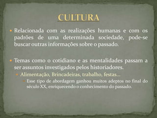 Relacionada com as realizações humanas e com os
 padrões de uma determinada sociedade, pode-se
 buscar outras informações sobre o passado.

 Temas como o cotidiano e as mentalidades passam a
 ser assuntos investigados pelos historiadores.
   Alimentação, Brincadeiras, trabalho, festas...
      Esse tipo de abordagem ganhou muitos adeptos no final do
       século XX, enriquecendo o conhecimento do passado.
 