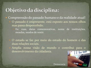  Compreensão do passado humano e da realidade atual!
   O passado é onipresente, está exposto aos nossos olhos
    mas passa despercebido.
      Ex:ruas, datas comemorativas, nome de instituições,
      moedas, modos de vestir.

   O estudo se faz por meio do estudo do homem e das
    duas relações sociais.
   Amplia nossa visão de mundo e contribui para o
    desenvolvimento da cidadania.



                                  Democracia
 