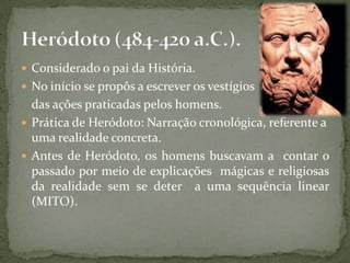  Considerado o pai da História.
 No início se propôs a escrever os vestígios
  das ações praticadas pelos homens.
 Prática de Heródoto: Narração cronológica, referente a
  uma realidade concreta.
 Antes de Heródoto, os homens buscavam a contar o
  passado por meio de explicações mágicas e religiosas
  da realidade sem se deter a uma sequência linear
  (MITO).
 