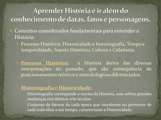  Conceitos considerados fundamentais para entender a
 História:
   Processo Histórico, Historicidade e historiografia, Tempo e
    temporalidade, Sujeito Histórico, Cultura e Cidadania.

   Processo    Histórico:    a História deriva das diversas
    interpretações do passado, que são consequência de
    posicionamentos teóricos e metodológicos diferenciados.

   Historiografia e Historicidade:
      Historiografia corresponde a escrita da História, esta sofreu grandes
       mudanças nos últimos três séculos.
      Conjunto de fatores da cada época que interferem no pertencer de
       cada indivíduo a seu tempo, caracterizam a Historicidade.
 