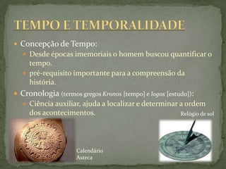  Concepção de Tempo:
    Desde épocas imemoriais o homem buscou quantificar o
     tempo.
    pré-requisito importante para a compreensão da
     história.
 Cronologia (termos gregos Kronos [tempo] e logos [estudo]):
    Ciência auxiliar, ajuda a localizar e determinar a ordem
     dos acontecimentos.                                Relógio de sol




                     Calendário
                     Asteca
 