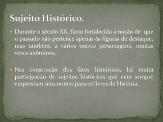  Durante o século XX, ficou fortalecida a noção de que
 o passado não pertence apenas às figuras de destaque,
 mas também, a vários outros personagens, muitas
 vezes anônimos.

 Nas  construção dos fatos históricos, há muita
 participação de sujeitos históricos que nem sempre
 emprestam seus nomes para os livros de História.
 