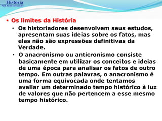  Os limites da História
  • Os historiadores desenvolvem seus estudos,
    apresentam suas ideias sobre os fatos, mas
    elas não são expressões definitivas da
    Verdade.
  • O anacronismo ou anticronismo consiste
    basicamente em utilizar os conceitos e ideias
    de uma época para analisar os fatos de outro
    tempo. Em outras palavras, o anacronismo é
    uma forma equivocada onde tentamos
    avaliar um determinado tempo histórico à luz
    de valores que não pertencem a esse mesmo
    tempo histórico.
 