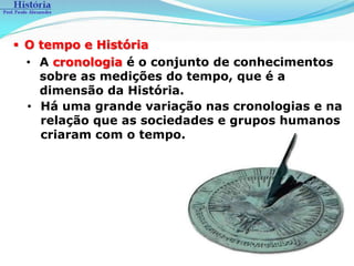  O tempo e História
  • A cronologia é o conjunto de conhecimentos
    sobre as medições do tempo, que é a
    dimensão da História.
  • Há uma grande variação nas cronologias e na
    relação que as sociedades e grupos humanos
    criaram com o tempo.
 