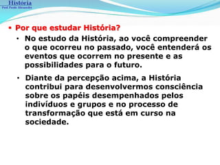  Por que estudar História?
  • No estudo da História, ao você compreender
    o que ocorreu no passado, você entenderá os
    eventos que ocorrem no presente e as
    possibilidades para o futuro.
  • Diante da percepção acima, a História
    contribui para desenvolvermos consciência
    sobre os papéis desempenhados pelos
    indivíduos e grupos e no processo de
    transformação que está em curso na
    sociedade.
 