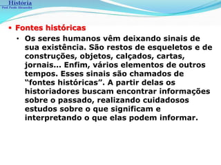  Fontes históricas
  • Os seres humanos vêm deixando sinais de
    sua existência. São restos de esqueletos e de
    construções, objetos, calçados, cartas,
    jornais... Enfim, vários elementos de outros
    tempos. Esses sinais são chamados de
    “fontes históricas”. A partir delas os
    historiadores buscam encontrar informações
    sobre o passado, realizando cuidadosos
    estudos sobre o que significam e
    interpretando o que elas podem informar.
 
