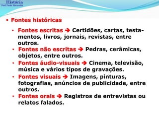  Fontes históricas
  • Fontes escritas  Certidões, cartas, testa-
    mentos, livros, jornais, revistas, entre
    outros.
  • Fontes não escritas  Pedras, cerâmicas,
    objetos, entre outros.
  • Fontes áudio-visuais  Cinema, televisão,
    música e vários tipos de gravações.
  • Fontes visuais  Imagens, pinturas,
    fotografias, anúncios de publicidade, entre
    outros.
  • Fontes orais  Registros de entrevistas ou
    relatos falados.
 