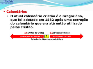  Calendários
  • O atual calendário cristão é o Gregoriano,
    que foi adotado em 1582 após uma correção
    do calendário que era até então utilizado
    pelos cristão.
            a.C (Antes de Cristo)       d.C (Depois de Cristo)
         CONTAGEM DECRESCENTE       1    CONTAGEM CRESCENTE
                   Referência: Nascimento de Cristo
 