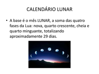 CALENDÁRIO LUNAR
• A base é o mês LUNAR, a soma das quatro
  fases da Lua: nova, quarto crescente, cheia e
  quarto minguante, totalizando
  aproximadamente 29 dias.
 