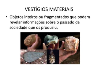 VESTÍGIOS MATERIAIS
• Objetos inteiros ou fragmentados que podem
  revelar informações sobre o passado da
  sociedade que os produziu.
 