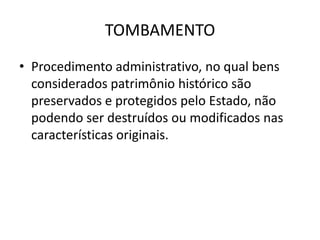 TOMBAMENTO
• Procedimento administrativo, no qual bens
  considerados patrimônio histórico são
  preservados e protegidos pelo Estado, não
  podendo ser destruídos ou modificados nas
  características originais.
 
