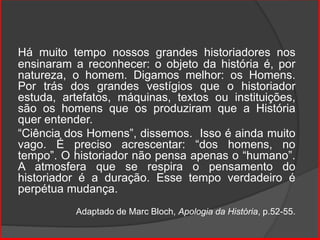 Há muito tempo nossos grandes historiadores nos
ensinaram a reconhecer: o objeto da história é, por
natureza, o homem. Digamos melhor: os Homens.
Por trás dos grandes vestígios que o historiador
estuda, artefatos, máquinas, textos ou instituições,
são os homens que os produziram que a História
quer entender.
“Ciência dos Homens”, dissemos. Isso é ainda muito
vago. É preciso acrescentar: “dos homens, no
tempo”. O historiador não pensa apenas o “humano”.
A atmosfera que se respira o pensamento do
historiador é a duração. Esse tempo verdadeiro é
perpétua mudança.
Adaptado de Marc Bloch, Apologia da História, p.52-55.
 