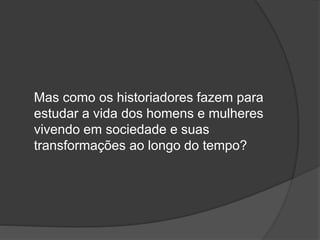 Mas como os historiadores fazem para
estudar a vida dos homens e mulheres
vivendo em sociedade e suas
transformações ao longo do tempo?
 