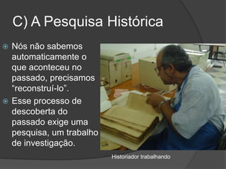 C) A Pesquisa Histórica
 Nós não sabemos
automaticamente o
que aconteceu no
passado, precisamos
“reconstruí-lo”.
 Esse processo de
descoberta do
passado exige uma
pesquisa, um trabalho
de investigação.
Historiador trabalhando
 