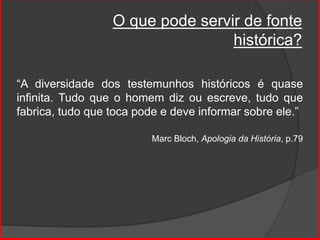 O que pode servir de fonte
histórica?
“A diversidade dos testemunhos históricos é quase
infinita. Tudo que o homem diz ou escreve, tudo que
fabrica, tudo que toca pode e deve informar sobre ele.”
Marc Bloch, Apologia da História, p.79
 