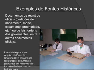 Exemplos de Fontes Históricas
Documentos de registros
oficiais (certidões de
nascimento, morte,
casamento, propriedade,
etc.) ou de leis, ordens
dos governantes, entre
outros documentos
oficiais.
Livros de registros no
Arquivo Histórico de
Criciúma (SC) passam por
restauração: documentos
guardados em Arquivos são
importantíssimos para os
historiadores.
 