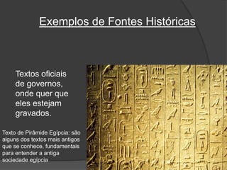 Exemplos de Fontes Históricas
Textos oficiais
de governos,
onde quer que
eles estejam
gravados.
Texto de Pirâmide Egípcia: são
alguns dos textos mais antigos
que se conhece, fundamentais
para entender a antiga
sociedade egípcia
 