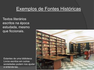 Exemplos de Fontes Históricas
Textos literários
escritos na época
estudada, mesmo
que ficcionais.
Estantes de uma biblioteca:
Livros escritos em outras
sociedades podem nos ajudar
a entende-las.
 