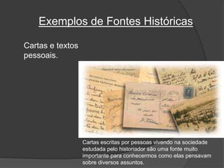 Exemplos de Fontes Históricas
Cartas e textos
pessoais.
Cartas escritas por pessoas vivendo na sociedade
estudada pelo historiador são uma fonte muito
importante para conhecermos como elas pensavam
sobre diversos assuntos.
 