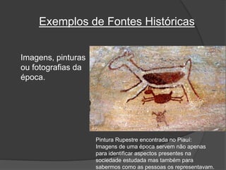 Exemplos de Fontes Históricas
Imagens, pinturas
ou fotografias da
época.
Pintura Rupestre encontrada no Piauí:
Imagens de uma época servem não apenas
para identificar aspectos presentes na
sociedade estudada mas também para
sabermos como as pessoas os representavam.
 