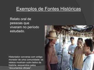 Relato oral de
pessoas que
viveram no período
estudado.
Historiador conversa com antigo
morador de uma comunidade: os
relatos mostram outro lados da
história, esquecidos pelos
“documentos oficiais”.
Exemplos de Fontes Históricas
 