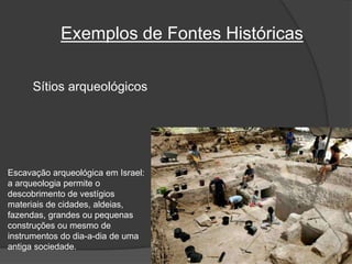 Exemplos de Fontes Históricas
Sítios arqueológicos
Escavação arqueológica em Israel:
a arqueologia permite o
descobrimento de vestígios
materiais de cidades, aldeias,
fazendas, grandes ou pequenas
construções ou mesmo de
instrumentos do dia-a-dia de uma
antiga sociedade.
 