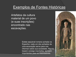 Exemplos de Fontes Históricas
Artefatos da cultura
material de um povo
(e suas inscrições)
encontrado nas
escavações.
Estela sepulcral romana achada na
Espanha: cada um dos achados de
uma escavação serve para nos
informar sobre sua sociedade. Alguns
trazem consigo inscrições, também
importantes para os historiadores.
 