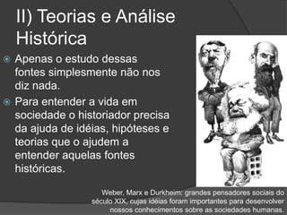 II) Teorias e Análise
Histórica
 Apenas o estudo dessas
fontes simplesmente não nos
diz nada.
 Para entender a vida em
sociedade o historiador precisa
da ajuda de idéias, hipóteses e
teorias que o ajudem a
entender aquelas fontes
históricas.
Weber, Marx e Durkheim: grandes pensadores sociais do
século XIX, cujas idéias foram importantes para desenvolver
nossos conhecimentos sobre as sociedades humanas.
 