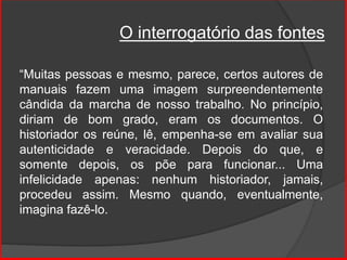 O interrogatório das fontes
“Muitas pessoas e mesmo, parece, certos autores de
manuais fazem uma imagem surpreendentemente
cândida da marcha de nosso trabalho. No princípio,
diriam de bom grado, eram os documentos. O
historiador os reúne, lê, empenha-se em avaliar sua
autenticidade e veracidade. Depois do que, e
somente depois, os põe para funcionar... Uma
infelicidade apenas: nenhum historiador, jamais,
procedeu assim. Mesmo quando, eventualmente,
imagina fazê-lo.
 