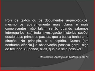 Pois os textos ou os documentos arqueológicos,
mesmo os aparentemente mais claros e mais
complacentes, não falam senão quando sabemos
interrogá-los. (...) toda investigação histórica supõe,
desde seus primeiros passos, que a busca tenha uma
direção. No princípio, é o espírito. Nunca [em
nenhuma ciência,] a observação passiva gerou algo
de fecundo. Supondo, aliás, que ela seja possível.”
Marc Bloch, Apologia da História, p.78-79
 