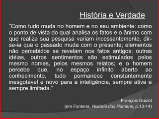 “Como tudo muda no homem e no seu ambiente: como
o ponto de vista do qual analisa os fatos e o ânimo com
que realiza sua pesquisa variam incessantemente, dir-
se-ia que o passado muda com o presente; elementos
não percebidos se revelam nos fatos antigos; outras
idéias, outros sentimentos são estimulados pelos
mesmo nomes, pelos mesmos relatos; e o homem
percebe que, no espaço infinito aberto ao
conhecimento, tudo permanece constantemente
inesgotável e novo para a inteligência, sempre ativa e
sempre limitada.”
François Guizot
(em Fontana, História dos Homens, p.13-14)
História e Verdade
 