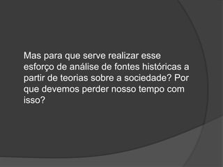 Mas para que serve realizar esse
esforço de análise de fontes históricas a
partir de teorias sobre a sociedade? Por
que devemos perder nosso tempo com
isso?
 