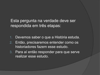 Esta pergunta na verdade deve ser
respondida em três etapas:
1. Devemos saber o que a História estuda.
2. Então, precisaremos entender como os
historiadores fazem esse estudo.
3. Para aí então responder para que serve
realizar esse estudo.
 