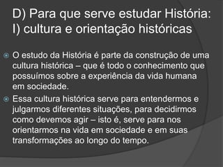 D) Para que serve estudar História:
I) cultura e orientação históricas
 O estudo da História é parte da construção de uma
cultura histórica – que é todo o conhecimento que
possuímos sobre a experiência da vida humana
em sociedade.
 Essa cultura histórica serve para entendermos e
julgarmos diferentes situações, para decidirmos
como devemos agir – isto é, serve para nos
orientarmos na vida em sociedade e em suas
transformações ao longo do tempo.
 