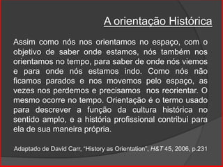 A orientação Histórica
Assim como nós nos orientamos no espaço, com o
objetivo de saber onde estamos, nós também nos
orientamos no tempo, para saber de onde nós viemos
e para onde nós estamos indo. Como nós não
ficamos parados e nos movemos pelo espaço, as
vezes nos perdemos e precisamos nos reorientar. O
mesmo ocorre no tempo. Orientação é o termo usado
para descrever a função da cultura histórica no
sentido amplo, e a história profissional contribui para
ela de sua maneira própria.
Adaptado de David Carr, “History as Orientation”, H&T 45, 2006, p.231
 