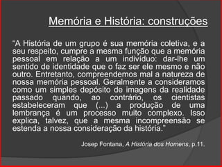Memória e História: construções
“A História de um grupo é sua memória coletiva, e a
seu respeito, cumpre a mesma função que a memória
pessoal em relação a um indivíduo: dar-lhe um
sentido de identidade que o faz ser ele mesmo e não
outro. Entretanto, compreendemos mal a natureza de
nossa memória pessoal. Geralmente a consideramos
como um simples depósito de imagens da realidade
passado quando, ao contrário, os cientistas
estabeleceram que (...) a produção de uma
lembrança é um processo muito complexo. Isso
explica, talvez, que a mesma incompreensão se
estenda a nossa consideração da história.”
Josep Fontana, A História dos Homens, p.11.
 