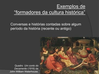 Exemplos de
“formadores da cultura histórica”
Conversas e histórias contadas sobre algum
período da história (recente ou antigo)
Quadro Um conto do
Decamerão (1916) de
John William Waterhouse.
 