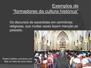 Exemplos de
“formadores da cultura histórica”
Os discursos de sacerdotes em cerimônias
religiosas, que muitas vezes fazem menção ao
passado.
Padre Católico conversa com
fiéis no meio de uma missa.
 
