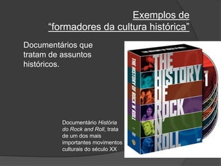 Exemplos de
“formadores da cultura histórica”
Documentários que
tratam de assuntos
históricos.
Documentário História
do Rock and Roll, trata
de um dos mais
importantes movimentos
culturais do século XX
 