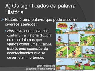 A) Os significados da palavra
História
 História é uma palavra que pode assumir
diversos sentidos:
 Narrativa: quando vamos
contar uma história (fictícia
ou real), falamos que
vamos contar uma História,
isso é, uma sucessão de
acontecimentos que se
desenrolam no tempo.
Uma História em
quadrinhos é uma narrativa
 