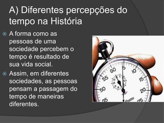 A) Diferentes percepções do
tempo na História
 A forma como as
pessoas de uma
sociedade percebem o
tempo é resultado de
sua vida social.
 Assim, em diferentes
sociedades, as pessoas
pensam a passagem do
tempo de maneiras
diferentes.
 