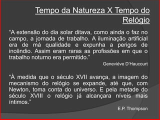 Tempo da Natureza X Tempo do
Relógio
“A extensão do dia solar ditava, como ainda o faz no
campo, a jornada de trabalho. A iluminação artificial
era de má qualidade e expunha a perigos de
incêndio. Assim eram raras as profissões em que o
trabalho noturno era permitido.”
Geneviéve D’Haucourt
“À medida que o século XVII avança, a imagem do
mecanismo do relógio se expande, até que, com
Newton, toma conta do universo. E pela metade do
século XVIII o relógio já alcançara níveis mais
íntimos.”
E.P. Thompson
 