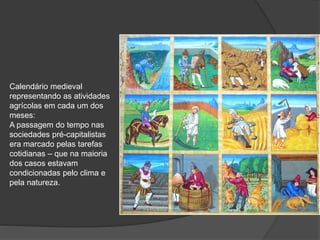 Calendário medieval
representando as atividades
agrícolas em cada um dos
meses:
A passagem do tempo nas
sociedades pré-capitalistas
era marcado pelas tarefas
cotidianas – que na maioria
dos casos estavam
condicionadas pelo clima e
pela natureza.
 