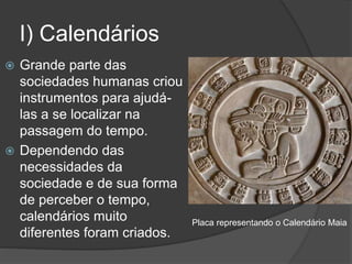 I) Calendários
 Grande parte das
sociedades humanas criou
instrumentos para ajudá-
las a se localizar na
passagem do tempo.
 Dependendo das
necessidades da
sociedade e de sua forma
de perceber o tempo,
calendários muito
diferentes foram criados.
Placa representando o Calendário Maia
 