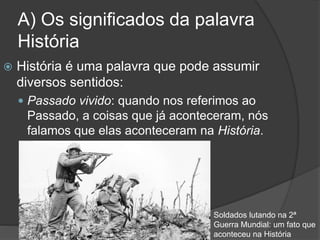 A) Os significados da palavra
História
 História é uma palavra que pode assumir
diversos sentidos:
 Passado vivido: quando nos referimos ao
Passado, a coisas que já aconteceram, nós
falamos que elas aconteceram na História.
Soldados lutando na 2ª
Guerra Mundial: um fato que
aconteceu na História
 