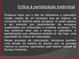 Crítica à periodização tradicional
Podemos dizer que o fato de utilizarmos o calendário
cristão resulta de um processo que se originou na
conquista da América pelos europeus. O poder passou
a ser exercido por descendentes de europeus
sustentados por instituições e modelos europeus. Por
isso podemos dizer que o tempo (o calendário, a
periodização) que utilizamos também é, até hoje, uma
expressão da cultura do colonizador.
Nesse processo de colonização, herdamos também
uma divisão da história de acordo com os grandes
marcos ou eventos valorizados pela história cultural da
Europa Ocidental.
 